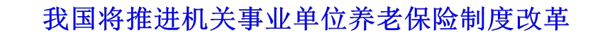 我國(guó)將推進(jìn)機(jī)關(guān)事業(yè)單位養(yǎng)老保險(xiǎn)制度改革